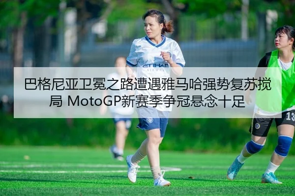 巴格尼亚卫冕之路遭遇雅马哈强势复苏搅局 MotoGP新赛季争冠悬念十足
